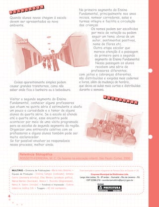 44444
MULMULMULMULMULTIRIOTIRIOTIRIOTIRIOTIRIO ----- Diretoria de Publicações - Maria Inês Delorme •
Equipe de Produção - Cristina Campos (conteúdo), Antônio
Castro (assessoria artística), Elias Moraes (produção gráfica),
Marcus Martins (ilustração), Bianca C. Pezzella (diagramação),
Nancy A. Soares (revisão) • Fotolitos e Impressão - Esdeva
Indústria Gráfica S/A • Tiragem - 40 mil exemplares
Quando alunos novos chegam à escola
devem ser apresentados ao novo
ambiente.
Coisas aparentemente simples podem
causar grandes transtornos, como não
saber onde fica o banheiro ou o bebedouro.
Visitar o segundo segmento do Ensino
Fundamental, conhecer alguns professores
que atuam na quinta série é estimulante e abafa
um pouco a curiosidade e o temor de alguns
alunos da quarta série. Se a escola só atende
até a quarta série, esse encontro pode
acontecer por meio de uma visita programada
para as escolas do segundo segmento da região.
Organizar uma entrevista coletiva com os
professores e alguns alunos também pode ser
muito esclarecedor.
Se for possível envolver os responsáveis
nesse processo, melhor ainda.
No primeiro segmento do Ensino
Fundamental, principalmente nos anos
iniciais, nomear corredores, salas e
turmas integra e facilita a circulação
das crianças.
Os nomes podem ser escolhidos
por meio de votação ou podem
seguir um tema: obras de um
autor, sentimentos positivos,
nome de flores etc.
Outra etapa escolar que
merece atenção é a passagem
do primeiro para o segundo
segmento do Ensino Fundamental.
Nessa passagem os alunos
recebem uma série de
professores diferentes,
com jeitos e cobranças diferentes,
são distribuídos e exigidos mais cadernos
e livros, além da mudança de horário,
que deixa as aulas mais curtas e distribuídas
durante a semana.
Referência BibliográficaReferência BibliográficaReferência BibliográficaReferência BibliográficaReferência Bibliográfica
ROSSETTI-FERREIRA, M. C. Os fazeres na educação infantil. São Paulo: Cortez, 2000.
t i v i d a d e
a
t i v i d a d e
a
Empresa Municipal de Multimeios Ltda.Empresa Municipal de Multimeios Ltda.Empresa Municipal de Multimeios Ltda.Empresa Municipal de Multimeios Ltda.Empresa Municipal de Multimeios Ltda.
Largo dos Leões, 15 – 9º andar – Humaitá – Rio de Janeiro – RJ
CEP 22260-210 – ouvidoriamultirio@pcrj.rj.gov.br
Este exemplar é parte integrante da Revista Nós da Escola no
24.
 