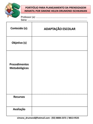 PORTFÓLIO PARA PLANEJAMENTO DA PRENDIZAGEM
             INFANTIL POR SIMONE HELEN DRUMOND ISCHKANIAN

        Professor (a): .............................................................................
        Série: .........................................................................................


Conteúdo (s):                            ADAPTAÇÃO ESCOLAR


 Objetivo (s)




Procedimentos
Metodológicos




  Recursos



  Avaliação

     simone_drumond@hotmail.com - (92) 8808-2372 / 8813-9525
 