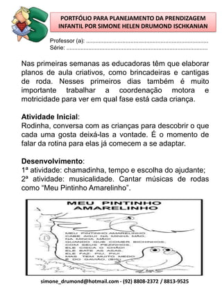 PORTFÓLIO PARA PLANEJAMENTO DA PRENDIZAGEM
             INFANTIL POR SIMONE HELEN DRUMOND ISCHKANIAN

        Professor (a): .............................................................................
        Série: .........................................................................................

Nas primeiras semanas as educadoras têm que elaborar
planos de aula criativos, como brincadeiras e cantigas
de roda. Nesses primeiros dias também é muito
importante trabalhar a coordenação motora e
motricidade para ver em qual fase está cada criança.

Atividade Inicial:
Rodinha, conversa com as crianças para descobrir o que
cada uma gosta deixá-las a vontade. É o momento de
falar da rotina para elas já comecem a se adaptar.

Desenvolvimento:
1ª atividade: chamadinha, tempo e escolha do ajudante;
2ª atividade: musicalidade. Cantar músicas de rodas
como “Meu Pintinho Amarelinho”.




     simone_drumond@hotmail.com - (92) 8808-2372 / 8813-9525
 