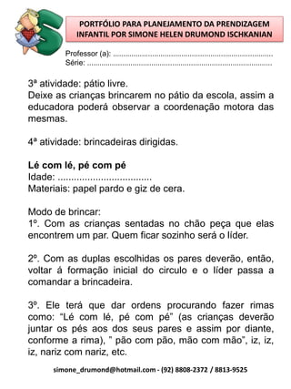 PORTFÓLIO PARA PLANEJAMENTO DA PRENDIZAGEM
               INFANTIL POR SIMONE HELEN DRUMOND ISCHKANIAN

          Professor (a): .............................................................................
          Série: .........................................................................................

3ª atividade: pátio livre.
Deixe as crianças brincarem no pátio da escola, assim a
educadora poderá observar a coordenação motora das
mesmas.

4ª atividade: brincadeiras dirigidas.

Lé com lé, pé com pé
Idade: ...................................
Materiais: papel pardo e giz de cera.

Modo de brincar:
1º. Com as crianças sentadas no chão peça que elas
encontrem um par. Quem ficar sozinho será o líder.

2º. Com as duplas escolhidas os pares deverão, então,
voltar á formação inicial do circulo e o líder passa a
comandar a brincadeira.

3º. Ele terá que dar ordens procurando fazer rimas
como: “Lé com lé, pé com pé” (as crianças deverão
juntar os pés aos dos seus pares e assim por diante,
conforme a rima), ” pão com pão, mão com mão”, iz, iz,
iz, nariz com nariz, etc.
      simone_drumond@hotmail.com - (92) 8808-2372 / 8813-9525
 