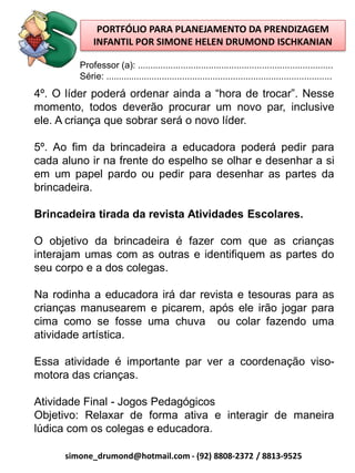 PORTFÓLIO PARA PLANEJAMENTO DA PRENDIZAGEM
              INFANTIL POR SIMONE HELEN DRUMOND ISCHKANIAN

         Professor (a): .............................................................................
         Série: .........................................................................................
4º. O líder poderá ordenar ainda a “hora de trocar”. Nesse
momento, todos deverão procurar um novo par, inclusive
ele. A criança que sobrar será o novo líder.

5º. Ao fim da brincadeira a educadora poderá pedir para
cada aluno ir na frente do espelho se olhar e desenhar a si
em um papel pardo ou pedir para desenhar as partes da
brincadeira.

Brincadeira tirada da revista Atividades Escolares.

O objetivo da brincadeira é fazer com que as crianças
interajam umas com as outras e identifiquem as partes do
seu corpo e a dos colegas.

Na rodinha a educadora irá dar revista e tesouras para as
crianças manusearem e picarem, após ele irão jogar para
cima como se fosse uma chuva ou colar fazendo uma
atividade artística.

Essa atividade é importante par ver a coordenação viso-
motora das crianças.

Atividade Final - Jogos Pedagógicos
Objetivo: Relaxar de forma ativa e interagir de maneira
lúdica com os colegas e educadora.

      simone_drumond@hotmail.com - (92) 8808-2372 / 8813-9525
 