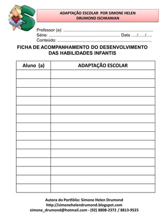 ADAPTAÇÃO ESCOLAR POR SIMONE HELEN
                                DRUMOND ISCHKANIAN

       Professor (a): .............................................................................
       Série: ............................................................. Data ...../....../.....
       Conteúdo: .................................................................................
FICHA DE ACOMPANHAMENTO DO DESENVOLVIMENTO
           DAS HABILIDADES INFANTIS

 Aluno (a)                             ADAPTAÇÃO ESCOLAR




           Autora do Portfólio: Simone Helen Drumond
            http://simonehelendrumond.blogspot.com
    simone_drumond@hotmail.com - (92) 8808-2372 / 8813-9525
 