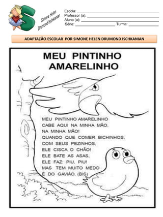 Escola: _________________________________________
                 Professor (a): ____________________________________
                 Aluno (a): _______________________________________
                 Série: ____________________ Turma: _______________



ADAPTAÇÃO ESCOLAR POR SIMONE HELEN DRUMOND ISCHKANIAN
 