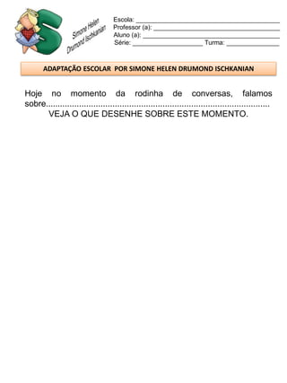 Escola: _________________________________________
                                   Professor (a): ____________________________________
                                   Aluno (a): _______________________________________
                                   Série: ____________________ Turma: _______________



       ADAPTAÇÃO ESCOLAR POR SIMONE HELEN DRUMOND ISCHKANIAN


Hoje no momento da rodinha de conversas, falamos
sobre..............................................................................................
      VEJA O QUE DESENHE SOBRE ESTE MOMENTO.
 