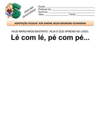 Escola: _________________________________________
                   Professor (a): ____________________________________
                   Aluno (a): _______________________________________
                   Série: ____________________ Turma: _______________



  ADAPTAÇÃO ESCOLAR POR SIMONE HELEN DRUMOND ISCHKANIAN


HOJE BRINCAMOS BASTANTE, VEJA O QUE APRENDI NO JOGO.


Lé com lé, pé com pé...
 
