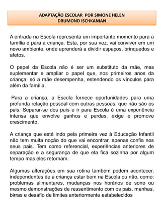 ADAPTAÇÃO ESCOLAR POR SIMONE HELEN
                   DRUMOND ISCHKANIAN


A entrada na Escola representa um importante momento para a
família e para a criança. Esta, por sua vez, vai conviver em um
novo ambiente, onde aprenderá a dividir espaços, brinquedos e
afetos.

O papel da Escola não é ser um substituto da mãe, mas
suplementar e ampliar o papel que, nos primeiros anos da
criança, só a mãe desempenha, estendendo os vínculos para
além da família.

 Para a criança, a Escola fornece oportunidades para uma
profunda relação pessoal com outras pessoas, que não são os
pais. Separar-se dos pais e ir para Escola é uma experiência
intensa que envolve ganhos e perdas, exige e promove
crescimento.

A criança que está indo pela primeira vez à Educação Infantil
não tem muita noção do que vai encontrar, apenas confia nos
seus pais. Tem como referencial, experiências anteriores de
separação e a segurança de que ela fica sozinha por algum
tempo mas eles retornam.

Algumas alterações em sua rotina também podem acontecer,
independentes de a criança estar bem na Escola ou não, como:
problemas alimentares, mudanças nos horários de sono ou
mesmo demonstrações de ressentimento com os pais, manhas,
birras e desafio de limites anteriormente estabelecidos
 