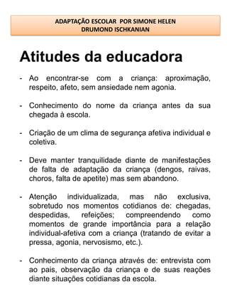 ADAPTAÇÃO ESCOLAR POR SIMONE HELEN
                 DRUMOND ISCHKANIAN



Atitudes da educadora
- Ao encontrar-se com a criança: aproximação,
  respeito, afeto, sem ansiedade nem agonia.

- Conhecimento do nome da criança antes da sua
  chegada à escola.

- Criação de um clima de segurança afetiva individual e
  coletiva.

- Deve manter tranquilidade diante de manifestações
  de falta de adaptação da criança (dengos, raivas,
  choros, falta de apetite) mas sem abandono.

- Atenção individualizada, mas não exclusiva,
  sobretudo nos momentos cotidianos de: chegadas,
  despedidas,      refeições;  compreendendo      como
  momentos de grande importância para a relação
  individual-afetiva com a criança (tratando de evitar a
  pressa, agonia, nervosismo, etc.).

- Conhecimento da criança através de: entrevista com
  ao pais, observação da criança e de suas reações
  diante situações cotidianas da escola.
 