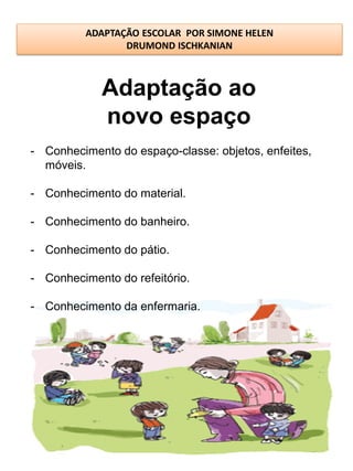 ADAPTAÇÃO ESCOLAR POR SIMONE HELEN
                 DRUMOND ISCHKANIAN



            Adaptação ao
            novo espaço
- Conhecimento do espaço-classe: objetos, enfeites,
  móveis.

- Conhecimento do material.

- Conhecimento do banheiro.

- Conhecimento do pátio.

- Conhecimento do refeitório.

- Conhecimento da enfermaria.
 