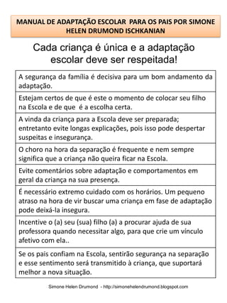 MANUAL DE ADAPTAÇÃO ESCOLAR PARA OS PAIS POR SIMONE
            HELEN DRUMOND ISCHKANIAN

    Cada criança é única e a adaptação
       escolar deve ser respeitada!
A segurança da família é decisiva para um bom andamento da
adaptação.
Estejam certos de que é este o momento de colocar seu filho
na Escola e de que é a escolha certa.
A vinda da criança para a Escola deve ser preparada;
entretanto evite longas explicações, pois isso pode despertar
suspeitas e insegurança.
O choro na hora da separação é frequente e nem sempre
significa que a criança não queira ficar na Escola.
Evite comentários sobre adaptação e comportamentos em
geral da criança na sua presença.
É necessário extremo cuidado com os horários. Um pequeno
atraso na hora de vir buscar uma criança em fase de adaptação
pode deixá-la insegura.
Incentive o (a) seu (sua) filho (a) a procurar ajuda de sua
professora quando necessitar algo, para que crie um vínculo
afetivo com ela..
Se os pais confiam na Escola, sentirão segurança na separação
e esse sentimento será transmitido à criança, que suportará
melhor a nova situação.
         Simone Helen Drumond - http://simonehelendrumond.blogspot.com
 