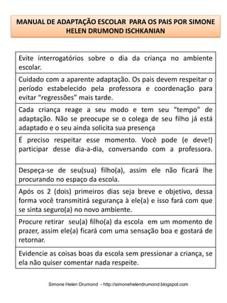 MANUAL DE ADAPTAÇÃO ESCOLAR PARA OS PAIS POR SIMONE
            HELEN DRUMOND ISCHKANIAN


Evite interrogatórios sobre o dia da criança no ambiente
escolar.
Cuidado com a aparente adaptação. Os pais devem respeitar o
período estabelecido pela professora e coordenação para
evitar “regressões” mais tarde.
Cada criança reage a seu modo e tem seu “tempo” de
adaptação. Não se preocupe se o colega de seu filho já está
adaptado e o seu ainda solicita sua presença
É preciso respeitar esse momento. Você pode (e deve!)
participar desse dia-a-dia, conversando com a professora.

Despeça-se de seu(sua) filho(a), assim ele não ficará lhe
procurando no espaço da escola.
Após os 2 (dois) primeiros dias seja breve e objetivo, dessa
forma você transmitirá segurança à ele(a) e isso fará com que
se sinta seguro(a) no novo ambiente.
Procure retirar seu(a) filho(a) da escola em um momento de
prazer, assim ele(a) ficará com uma sensação boa e gostará de
retornar.
Evidencie as coisas boas da escola sem pressionar a criança, se
ela não quiser comentar nada respeite.

         Simone Helen Drumond - http://simonehelendrumond.blogspot.com
 