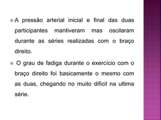  A pressão arterial inicial e final das duas
participantes mantiveram mas oscilaram
durante as séries realizadas com o braço
direito.
 O grau de fadiga durante o exercício com o
braço direito foi basicamente o mesmo com
as duas, chegando no muito difícil na ultima
série.
 
