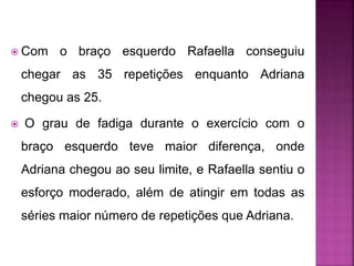  Com o braço esquerdo Rafaella conseguiu
chegar as 35 repetições enquanto Adriana
chegou as 25.
 O grau de fadiga durante o exercício com o
braço esquerdo teve maior diferença, onde
Adriana chegou ao seu limite, e Rafaella sentiu o
esforço moderado, além de atingir em todas as
séries maior número de repetições que Adriana.
 