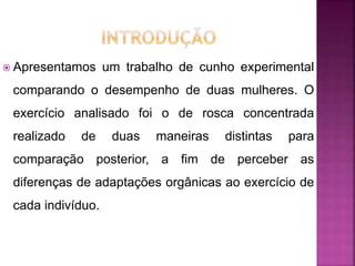  Apresentamos um trabalho de cunho experimental
comparando o desempenho de duas mulheres. O
exercício analisado foi o de rosca concentrada
realizado de duas maneiras distintas para
comparação posterior, a fim de perceber as
diferenças de adaptações orgânicas ao exercício de
cada indivíduo.
 