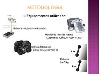  Equipamentos utilizados:
Balança Mecânica de Precisão.
Monitor de Pressão Arterial
Automático OMRON HEM-742INT
Câmera fotográfica
FujiFilm Finepix s2800HD
Halteres
3 e 5 kg
 