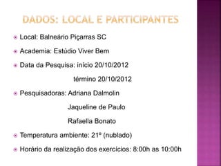  Local: Balneário Piçarras SC
 Academia: Estúdio Viver Bem
 Data da Pesquisa: início 20/10/2012
término 20/10/2012
 Pesquisadoras: Adriana Dalmolin
Jaqueline de Paulo
Rafaella Bonato
 Temperatura ambiente: 21º (nublado)
 Horário da realização dos exercícios: 8:00h as 10:00h
 