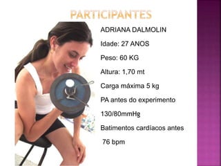 ADRIANA DALMOLIN
Idade: 27 ANOS
Peso: 60 KG
Altura: 1,70 mt
Carga máxima 5 kg
PA antes do experimento
130/80mmHg
Batimentos cardíacos antes
76 bpm
 