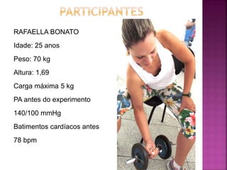 RAFAELLA BONATO
Idade: 25 anos
Peso: 70 kg
Altura: 1,69
Carga máxima 5 kg
PA antes do experimento
140/100 mmHg
Batimentos cardíacos antes
78 bpm
 
