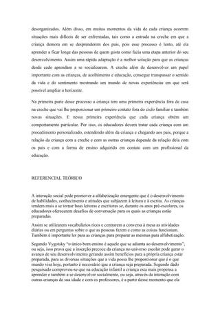 desorganizados. Além disso, em muitos momentos da vida de cada criança ocorrem
situações mais difíceis de ser enfrentadas, tais como a entrada na creche em que a
criança demora em se desprenderem dos pais, pois esse processo é lento, até ela
aprender a ficar longe das pessoas de quem gosta como fazia uma etapa anterior do seu
desenvolvimento. Assim uma rápida adaptação é a melhor solução para que as crianças
desde cedo aprendam a se socializarem. A creche além de desenvolver um papel
importante com as crianças, de acolhimento e educação, consegue transpassar o sentido
da vida e do sentimento mostrando um mundo de novas experiências em que será
possível ampliar o horizonte.
Na primeira parte desse processo a criança tem uma primeira experiência fora de casa
na creche que vai lhe proporcionar um primeiro contato fora do ciclo familiar e também
novas situações. E nessa primeira experiência que cada criança obtém um
comportamento particular. Por isso, os educadores devem tratar cada criança com um
procedimento personalizado, estendendo além da criança e chegando aos pais, porque a
relação da criança com a creche e com as outras crianças depende da relação dela com
os pais e com a forma de ensino adquirido em contato com um profissional da
educação.
REFERENCIAL TEÓRICO
A interação social pode promover a alfabetização emergente que é o desenvolvimento
de habilidades, conhecimento e atitudes que subjazem à leitura e à escrita. As crianças
tendem mais a se tornar boas leitoras e escritoras se, durante os anos pré-escolares, os
educadores oferecerem desafios de conversação para os quais as crianças estão
preparadas.
Assim se utilizarem vocabulários ricos e centrarem a conversa à mesa as atividades
diárias ou em perguntas sobre o que as pessoas fazem e como as coisas funcionam.
Também é importante ler para as crianças para preparar as mesmas para alfabetização.
Segundo Vygotsky “o único bom ensino é aquele que se adianta ao desenvolvimento”,
ou seja, isso prova que a inserção precoce da criança no universo escolar pode gerar o
avanço de seu desenvolvimento gerando assim benefícios para a própria criança estar
preparada, para as diversas situações que a vida possa lhe proporcionar que é o que
mundo visa hoje, portanto é necessário que a criança seja preparada. Segundo dado
pesquisado comprovou-se que na educação infantil a criança esta mais propensa a
aprender e também a se desenvolver socialmente, ou seja, através da interação com
outras crianças de sua idade e com os professores, é a partir desse momento que ela
 