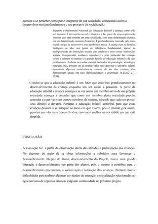 começa a se perceber como parte integrante de sua sociedade, começando assim a
desenvolver mais profundamente o seu processo de socialização.
Segundo o Referencial Nacional da Educação Infantil a criança como todo
ser humano, é um sujeito social e histórico e faz parte de uma organização
familiar que está inserida em uma sociedade, com uma determinada cultura,
em um determinado momento histórico. É profundamente marcado pelo meio
social em que se desenvolve, mas também o marca. A criança tem na família,
biológica ou não, um ponto de referência fundamental, apesar da
multiplicidade de interações sociais que estabelece com outras instituições
sociais. Compreender, conhecer reconhecer o jeito particular das crianças
serem e estarem no mundo é o grande desafio de educação infantil e de seus
profissionais. Embora os conhecimentos derivados da psicologia, sociologia,
medicina etc., possam ser de grande valia para desvelar o universo infantil
apontando algumas características comuns de ser das crianças, elas
permanecem únicas em suas individualidades e diferenças. (p.21e22 VI ,
1998).
Conclui-se que a educação infantil é um fator que contribui grandiosamente no
desenvolvimento da criança enquanto um ser social e pensante. A partir da
educação infantil a criança começa a se ver como um membro ativo de sua própria
sociedade começa a entender que como um membro desta sociedade precisa
aprender a conviver com outros membros da mesma, sabendo que cada um possui
seus direitos e deveres. Portanto a educação infantil contribui para que estas
crianças possam a se adequar ao meio em que vivem, pois o mundo gira assim,
pessoas que são mais desenvolvidas, convivem melhor na sociedade em que está
inserida.
CONCLUSÃO
A avaliação foi a partir da observação direta das atitudes e participação das crianças.
No decorrer do meio de se obter informações e subsídios para favorecer o
desenvolvimento integral do aluno, desenvolvimento do Projeto, houve uma grande
interação e desenvolvimento por parte dos alunos, pois o mesmo a contribui para o
desenvolvimento psicomotor, a socialização e interação das crianças. Portanto houve
dificuldades para realizar algumas atividades de interação e socialização relacionadas ao
egocentrismo de algumas crianças exigindo continuidade no próximo projeto.
 