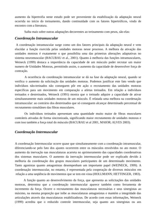 aumento da hipertrofia neste estudo pode ser proveniente da estabilização da adaptação neural
ocorrida no início do treinamento, dando continuidade com os fatores hipertróficos, vindo de
encontro com a literatura.
Saiba mais sobre outras adaptações decorrentes ao treinamento com pesos, são elas:
Coordenação Intramuscular
A coordenação intramuscular surge como um dos fatores principais da adaptação neural e vem
elucidar a função exercida pelas unidades motoras nesse processo. A melhora da ativação das
unidades motoras é exatamente o que possibilita uma das primeiras alterações adaptativas no
sistema neuromuscular (BACURAU et al., 2001). Quanto à melhoria das funções intramusculares,
Weineck (1999) destaca a importância da capacidade de um músculo poder recrutar um maior
numero de Unidades Motoras, permitindo assim, o aumento da capacidade de desenvolver força de
contração.
A ocorrência da coordenação intramuscular se dá na fase da adaptação neural, quando se
verifica o aumento da solicitação das unidades motoras. Podemos justificar este fato vendo que
indivíduos não-treinados não conseguem pôr em ação o recrutamento das unidades motoras
específicas para um movimento em comparação a atletas treinados. Em relação a indivíduos
treinados e destreinados, Weineck (1991) mostra que o treinado adquire a capacidade de ativar
simultaneamente mais unidades motoras de um músculo. É relatada uma melhora na coordenação
intramuscular: ao contrário dos destreinados que só conseguem alcançar determinado percentual de
recrutamento simultâneo das fibras musculares.
Os indivíduos treinados apresentam uma quantidade muito maior de fibras musculares
contráteis ativadas de forma sincronizada, significando maior recrutamento de unidades motoras e
com isso também a força total do músculo (BACURAU et al 2001, MAIOR; ALVES 2003).
Coordenação Intermuscular
A coordenação Intermuscular ocorre quase que simultaneamente com a coordenação intramuscular,
diferenciando-se pelo fato dos ajustes ocorrerem entre os músculos envolvidos no ato motor. O
aumento da inervação nas musculaturas acarreta no aprimoramento das capacidades coordenativas
dos sistemas musculares. O aumento da inervação intermuscular pode ser explicado devido à
melhoria da coordenação dos grupos musculares participantes de um determinado movimento.
Tanto agonistas quanto antagonistas desempenham um importante papel (WEINECK, 1999). A
coordenação intermuscular, no entanto, é representada pela cooperação de diversos músculos em
relação a uma seqüência de movimentos que se tem em vista (HOLLMANN; HETTINGER, 1983).
A função quanto ao desenvolvimento da força, que apresenta as solicitações das unidades
motoras, determina que a coordenação intermuscular aparece também como ferramenta de
incremento da força. Ocorre o recrutamento das musculaturas necessárias e seus sinergistas ao
máximo, na mesma proporção que inibe as musculaturas antagonistas e mantém a integridade das
articulações através das musculaturas estabilizadoras. De acordo com essas informações, Weineck
(1999) acredita que o reduzido controle intermuscular, seja quanto aos sinergistas ou aos
 