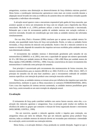 antagonistas, ocasiona uma diminuição no desenvolvimento de força dinâmica máxima possível.
Desta forma a coordenação intermuscular apresenta-se como mais um evento ocorrido durante a
adaptação neural levando em conta as evidências do aumento desta em indivíduos treinados quando
comparados a indivíduos não-treinados.
A ativação neural aparece como o mecanismo responsável pelo ganho de força muscular, que
acontece quando se inicia um treinamento de força sem ter relação com à hipertrofia das fibras
musculares. McArdle et al., (1991) preferem utilizar a teoria de assincronizada e sincronizada.
Relatando que o teste de recrutamento padrão de unidades motoras tem variação conforme o
exercício executado, levando em consideração que nem todas as unidades motoras são solicitadas
simultaneamente.
Em sua obra, Fleck e Kraemer (2006) concluem que se apenas uma unidade motora for
ativada, uma quantidade muito baixa de força será produzida. Porém, se todas as unidades forem
recrutadas, a força máxima do músculo será produzida. Assim o fato de o músculo contrair-se ou
manter-se relaxado, depende do somatório dos impulsos nervosos recebidos pelas unidades motoras
num determinado estímulo.
O recrutamento das unidades motoras é determinado geralmente pelo tamanho de seu
motoneurônio (CARROLL et al, 2001), estes tem a capacidade de agrupar um número aproximado
de 10 a 180 fibras por unidade motora de fibras lentas, e 300 a 800 fibras por unidade motora de
fibras rápidas ( WILLMORE; COSTILL, 1999). Uma das características do maior recrutamento dos
motoneurônios é conhecida como princípio do tamanho.
Este princípio é caracterizado pelo recrutamento dos motoneuronios de forma crescente, dos
menores motoneurônios para os maiores (BEAR et al, 2002; FLECK et al, 1996; SALE, 1987). O
princípio do tamanho nos dá uma base anatômica para o recrutamento ordenado de unidades
motoras específicas com intenção de produzir uma contração muscular uniforme.
Dessa forma, as unidades motoras se tornam ativas por influência dos impulsos que saem dos
motoneurônios, mediante os quais as fibras musculares se contraem (VERKHOSHANSKI, 2001).
Com a taxa dos impulsos do sistema nervoso aumentada, as unidades motoras possibilitam gerar
mais força, assim tornando-se um outro exemplo da adaptação neural.
Co-ativação
O treinamento de força pode contribuir também com outros fatores neurais, entre eles, a co-
ativação dos músculos agonistas e antagonistas. Essa co-ativação pode resultar em melhora da
eficiência de ambos os grupos que contraem e relaxam de forma organizada durante o movimento
(WILLMORE; COSTILL, 1999).
Em um exercício, quando o músculo agonista recebe o impulso para contração, seu
antagonista relaxa por meio da inibição. Para que um músculo agonista possa produzir força
máxima, todas as unidades motoras do músculo devem ser recrutadas para minimizar a intensidade
da co-ativação, assim ocorrendo sua contração máxima.
Desta forma, a co-ativação diminui a força produzida no sentido desejado. Sugere-se que o
 