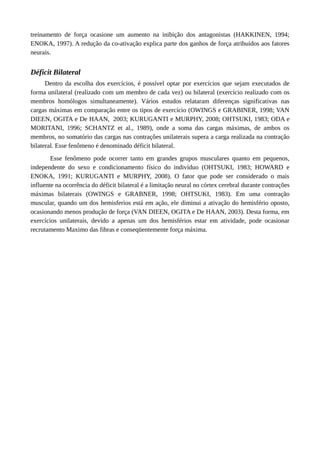 treinamento de força ocasione um aumento na inibição dos antagonistas (HAKKINEN, 1994;
ENOKA, 1997). A redução da co-ativação explica parte dos ganhos de força atribuídos aos fatores
neurais.
Déficit Bilateral
Dentro da escolha dos exercícios, é possível optar por exercícios que sejam executados de
forma unilateral (realizado com um membro de cada vez) ou bilateral (exercício realizado com os
membros homólogos simultaneamente). Vários estudos relataram diferenças significativas nas
cargas máximas em comparação entre os tipos de exercício (OWINGS e GRABINER, 1998; VAN
DIEEN, OGITA e De HAAN, 2003; KURUGANTI e MURPHY, 2008; OHTSUKI, 1983; ODA e
MORITANI, 1996; SCHANTZ et al., 1989), onde a soma das cargas máximas, de ambos os
membros, no somatório das cargas nas contrações unilaterais supera a carga realizada na contração
bilateral. Esse fenômeno é denominado déficit bilateral.
Esse fenômeno pode ocorrer tanto em grandes grupos musculares quanto em pequenos,
independente do sexo e condicionamento físico do indivíduo (OHTSUKI, 1983; HOWARD e
ENOKA, 1991; KURUGANTI e MURPHY, 2008). O fator que pode ser considerado o mais
influente na ocorrência do déficit bilateral é a limitação neural no córtex cerebral durante contrações
máximas bilaterais (OWINGS e GRABNER, 1998; OHTSUKI, 1983). Em uma contração
muscular, quando um dos hemisferios está em ação, ele diminui a ativação do hemisfério oposto,
ocasionando menos produção de força (VAN DIEEN, OGITA e De HAAN, 2003). Desta forma, em
exercícios unilaterais, devido a apenas um dos hemisférios estar em atividade, pode ocasionar
recrutamento Maximo das fibras e conseqüentemente força máxima.
 