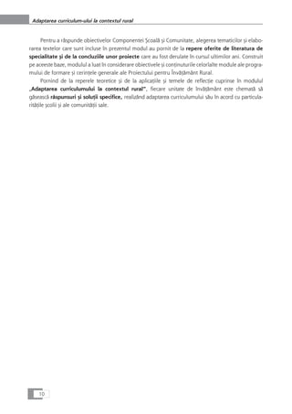 Pentru a råspunde obiectivelor Componentei Çcoalå çi Comunitate, alegerea tematicilor çi elabo-
rarea textelor care sunt incluse în prezentul modul au pornit de la repere oferite de literatura de
specialitate çi de la concluziile unor proiecte care au fost derulate în cursul ultimilor ani. Construit
pe aceeste baze, modulul a luat în considerare obiectivele çi conÆinuturile celorlalte module ale progra-
mului de formare çi cerinÆele generale ale Proiectului pentru ÎnvåÆåmânt Rural.
Pornind de la reperele teoretice çi de la aplicaÆiile çi temele de reflecÆie cuprinse în modulul
„Adaptarea curriculumului la contextul rural“, fiecare unitate de învåÆåmânt este chematå så
gåseascå råspunsuri çi soluÆii specifice, realizånd adaptarea curriculumului såu în acord cu particula-
ritåÆile çcolii çi ale comunitåÆii sale.
10
Adaptarea curriculum-ului la contextul rural
 
