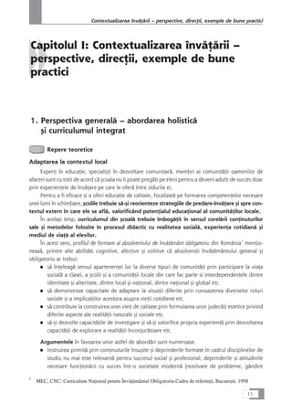 Capitolul I: Contextualizarea învåÆårii –
perspective, direcÆii, exemple de bune
practici
1. Perspectiva generalå – abordarea holisticå
çi curriculumul integrat
Repere teoretice
Adaptarea la contextul local
ExperÆi în educaÆie, specialiçti în dezvoltare comunitarå, membri ai comunitåÆii oamenilor de
afaceri sunt cu toÆii de acord cå çcoala nu îi poate pregåti pe elevi pentru a deveni adulÆi de succes doar
prin experienÆele de învåÆare pe care le oferå între zidurile ei.
Pentru a fi eficace çi a oferi educaÆie de calitate, focalizatå pe formarea competenÆelor necesare
unei lumi în schimbare, çcolile trebuie så-çi reorienteze strategiile de predare-învåÆare çi spre con-
textul extern în care ele se aflå, valorificând potenÆialul educaÆional al comunitåÆilor locale.
În acelaçi timp, curriculumul din çcoalå trebuie îmbogåÆit în sensul corelårii conÆinuturilor
sale çi metodelor folosite în procesul didactic cu realitatea socialå, experienÆa cotidianå çi
mediul de viaÆå al elevilor.
În acest sens, profilul de formare al absolventului de învåÆåmânt obligatoriu din România1
menÆio-
neazå, printre alte abilitåÆi cognitive, afective çi volitive cå absolvenÆii învåÆåmântului general çi
obligatoriu ar trebui:
■ så înÆeleagå sensul apartenenÆei lor la diverse tipuri de comunitåÆi prin participare la viaÆa
socialå a clasei, a çcolii çi a comunitåÆii locale din care fac parte si interdependenÆele dintre
identitate çi alteritate, dintre local çi naÆional, dintre naÆional çi global etc.
■ så demonstreze capacitate de adaptare la situaÆii diferite prin cunoaçterea diverselor roluri
sociale çi a implicaÆiilor acestora asupra vieÆii cotidiene etc.
■ så contribuie la construirea unei vieÆi de calitate prin formularea unor judecåÆi estetice privind
diferite aspecte ale realitåÆii naturale çi sociale etc.
■ så-çi dezvolte capacitåÆile de investigare çi så-çi valorifice propria experienÆå prin dezvoltarea
capacitåÆii de explorare a realitåÆii înconjuråtoare etc.
Argumentele în favoarea unor astfel de abordåri sunt numeroase.
■ Instruirea primitå prin conÆinuturile însuçite çi deprinderile formate în cadrul disciplinelor de
studiu nu mai este relevantå pentru succesul social çi profesional; deprinderile çi atitudinile
necesare funcÆionårii cu succes într-o societate modernå (rezolvare de probleme, gândire
11
Contextualizarea învåÆårii – perspective, direcÆii, exemple de bune practici
1
MEC, CNC: Curriculum NaÆional pentru ÎnvåÆåmântul Obligatoriu.Cadru de referinÆå, Bucureçti, 1998
 