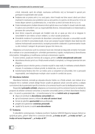 criticå, toleranÆå, spirit de echipå, rezolvarea conflictelor etc) se formeazå în special prin
participare la experienÆele vieÆii sociale.
■ ÎnvåÆarea este un proces activ çi nu unul pasiv; elevii învaÆå mai bine atunci când sunt direct
implicaÆi în rezolvarea unor probleme care au sens pentru ei çi pentru cei din jurul lor; în loc så
înveÆe despre oameni çi problematica lor, e mai bine ca elevii så înveÆe de la ei çi cu ei.
■ Creçte motivaÆia pentru învåÆare deoarece elevii aplicå ceea ce au învåÆat în situaÆii reale de viaÆå,
în cadrul unor activitåÆi în care au responsabilitåÆi diverse, interacÆioneazå çi se relaÆioneazå cu
persoane din comunitate;
■ Unul dintre scopurile principale ale învåÆårii este de a-i ajuta pe elevi så se integreze în
comunitåÆile în care tråiesc ca buni cetåÆeni, cu roluri sociale productive;
■ Orientårile moderne în proiectele de dezvoltare comunitarå çi educaÆie a comunitåÆii acordå
çcolii un rol cheie în comunitatea localå, rol pe care aceasta îl poate îndeplini doar dacå iese din
izolarea instituÆionalå caracteristicå çi acceptå provocårile colaborårii çi parteneriatelor locale
cu alte instituÆii / categorii de persoane /grupuri de interes etc.
Adaptarea curriculumului çcolii la contextul local este chematå så råspundå cerinÆelor formulate
de o realitate ce se caracterizeazå prin: schimbåri permanente çi rapide; multiplicarea çi diversificarea
informaÆiilor; îmbogåÆirea çi modificarea continuå a domeniului cognitiv.
În acest context, çcoala are menirea de a asigura, printr-o ofertå educaÆionalå adecvatå:
■ dezvoltarea elevului privit ca o fiinÆå umanå unitarå çi complexå, cu întregul potenÆial de care
dispune;
■ pregåtirea tuturor elevilor pentru o inserÆie reuçitå în viaÆa realå, în realitatea unitarå aflatå în
miçcare, în societatea ce trebuie privitå, la rândul såu, ca un întreg;
■ transformarea fiecårui elev într--un mebru activ çi competent al comunitåÆii, într--o persoanå
responsabilå, care îndeplineçte multiple roluri sociale în condiÆii de succes.
` Abordarea holisticå
Abordarea holisticå, centratå pe educaÆia elevului înÆeles ca o fiinÆå unitarå, care trebuie så se
integreze într-o realitate unitarå obligå fiecare çcoalå så gåseascå soluÆii concrete pentru a adapta
curriculumul såu la potenÆialul specific al elevilor çi la contextul local în care îçi desfåçoarå activitatea.
Respectând principiile echitåÆii, adaptarea curriculumului çcolii la contextul local çi la realitate îçi
propune så utilizeze contextul comunitar çi resursele comunitåÆii pentru a înlesni dezvoltarea fiecårui
elev – în acord cu potenÆialul såu – çi transformarea lui într-un individ activ çi responsabil:
■ dispus så contribuie la dezvoltarea comunitåÆii sale;
■ apt så funcÆioneze coerent çi eficient în orice alt context local;
■ format så valorifice oportunitåÆi socio-profesionale;
■ pregåtit så îçi gestioneze existenÆa personalå;
■ capabil så îçi asume çi susÆinå auto-dezvoltarea.
` ÎnvåÆarea
În abordårile contemporane, învåÆarea (conform Studiului UNESCO-Raportul Jacques Delors) se
sprijinå pe patru „piloni“ aflaÆi într-o conexiune directå: „a învåÆa så çtii“, „a învåÆa så faci“, „a
învåÆa så lucrezi împreunå“, „a învåÆa så fii“.
12
Adaptarea curriculum-ului la contextul rural
 