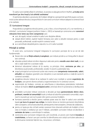 În cadrul unei realitåÆi aflate în schimbare, la acestea se adaugå (conform Shaffer) „a învåÆa så te
transformi pe tine însuÆi çi så schimbi societatea“
O asemenea abordare a procesului de învåÆare obligå la o perspectivå specificå asupra curriculu-
mului çcolar adresat elevului çi asupra felului în care acest curriculum trebuie adaptat la contextul local
çi la realitate.
` Curriculumul integrat
Propunându-çi pregåtirea elevului pentru „a çti, a face, a lucra împreunå, a fi, a se transforma, a
schimba“, curriculumul integrat (conform Ciolan L, 2003) se bazeazå pe construirea unor conexiuni
relevante între teme sau între competenÆe care:
■ sunt, de regulå, incluse/ urmårite în cadrul unor discipline diferite;
■ vizeazå direct/ indirect, explicit/ implicit formarea unor valori çi atitudini necesare pentru o viaÆå
personalå, profesionalå, socialå reuçitå în contextul social;
■ au o semnificaÆie deosebitå pentru viaÆa de zi cu zi în cadrul societåÆii
Principii çi cerinÆe
În acest sens, curriculumul integrat/ integrarea în curriculum porneçte de la un set de idei
fundamentale:
■ fiecare elev este o fiinÆå unitarå çi complexå, care trebuie privitå ca un întreg aflat în dezvol-
tare continuå;
■ educaÆia çcolarå trebuie så ofere råspunsuri adecvate pentru nevoile unor elevi reali, ce vor
tråi o viaÆå realå într-o societate realå;
■ demersul educaÆional trebuie så îçi asume, ca principiu cheie, centrarea pe elev, pe
devoltarea sa personalå, profesionalå, socialå, în acord cu potenÆialul såu;
■ scopul principal al curriculumului çcolar este crearea unor competenÆe transversale, valori,
atitudini care depåçesc graniÆele unor discipline çi sunt esenÆiale pentru o viaÆå de succes în
contextul societåÆii;
■ pregåtirea elevului trebuie så se realizeze în cadrul unor multiple çi variate experienÆe de
învåÆare, care permit diverse achiziÆii çi experimentarea lor în contextul concret;
■ experienÆele de învåÆare, centrate pe valorificarea çi dezvoltarea potenÆialului individual,
trebuie så implice elevii ca participanÆi activi, antrenaÆi direct în proiectarea çi desfåçurarea
lor;
■ activitåÆile curriculare trebuie construite çi derulate pe baza parteneriatului dintre elevi,
profesori, membri ai comunitåÆii locale çi trebuie så valorifice potenÆialul comunitåÆii, expri-
mat în resursele pe care ea le poate oferi pentru procesul învåÆårii;
■ formarea autenticå a elevilor pentru realitate poate avea loc doar în cadrul unor activitåÆi
bazate pe lucru în grupuri sau echipe, la nivelul cårora se menÆine permanent deschiderea
cåtre cunoaçtere, comunicarea deschiså, atenÆia pentru intercunoaçtere, climatul de colaborare;
■ pentru a-l ajuta pe elev så facå variate conexiuni între diversele achiziÆii ale învåÆårii çi între
ceea ce învaÆå çi cotidianul pe care îl tråieçte, activitåÆile curriculare trebuie så abordeze o
varietate de teme cu semnificaÆie în realitate;
■ construirea unui curriculum integrat este, prin excelenÆå, un proces care implicå inovaÆia çi
creativitatea, ca factori care pot contribui la identificarea unor soluÆii curriculare adecvate çi
la diminuarea rezistenÆei faÆå de nou, necunoscut, schimbare.
13
Contextualizarea învåÆårii – perspective, direcÆii, exemple de bune practici
 