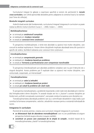 Curriculumul integrat îçi gåseçte o exprimare specificå çi extrem de pertinentå în temele
cross-curriculare, care oferå oportunitåÆi deosebite pentru adaptarea la contextul local çi la realitate
(vezi Teme de reflecÆie).
Nivelurile integrårii curriculare
Având la bazå aceste idei fundamentale, curriculumul integrat/ integrarea în curriculum se poate
realiza la diferite niveluri (Conform Cucoç C. – 2000, Ciolan L. – 2003):
Multidisciplinaritatea:
■ se centreazå pe conÆinuturi/ cunoçtinÆe;
■ se realizeazå prin învåÆare tematicå;
■ se axeazå pe conexiuni între conÆinuturi.
În perspectiva multidisciplinarå, o temå este abordatå cu ajutorul mai multor discipline, care
concurå la analiza/ explicarea ei. Fiecare dintre disciplinele implicate abordeazå tema din punctul ei
specific de vedere, facilitând realizarea unor conexiuni între conÆinuturi.
Interdisciplinaritatea:
■ se centreazå pe competenÆele generale;
■ se realizeazå prin învåÆarea bazatå pe probleme;
■ se axeazå pe formarea çi perfecÆionarea unor competenÆe transferabile.
În perspectiva interdisciplinarå sunt abordate probleme complexe care nu pot fi låmurite de o
singurå disciplinå. Aceste probleme pot fi explicate doar cu ajutorul mai multor discipline, care
conlucreazå, coopereazå, „se intersecteazå“.
Transdisciplinaritatea:
■ se centreazå pe valori çi atitudini;
■ se realizeazå prin învåÆarea bazatå pe proiect;
■ se axeazå pe soluÆii la probleme ale vieÆii reale.
În perspectiva transdisciplnarå, o problemå importantå a vieÆii reale este abordatå prin interme-
diul întrepåtrunderii dintre discipline. În aceastå situaÆie are loc o „fuziune“ a acestor discipline pe
fondul unei „unificåri conceptuale çi axiomatice“, care poate conduce la naçterea unor discipline noi.
Transdisciplinaritatea abordeazå probleme care au o semnificaÆie deosebitå în viaÆa realå çi pot
contribui la formarea competenÆelor, valorilor, atitudinilor necesare pentru o existenÆå individualå de
succes.
Integrarea în curriculum
Pornind de la aceste premise, crearea unui curriculum integrat/ integrarea în curriculum:
■ se distanÆeazå faÆå de abordarea monodisciplinarå, care nu are posibilitatea så asigure
perspectiva holisticå asupra elevului çi asupra realitåÆii;
■ constituie un proces care avanseazå de la simplu la complex, trecând treptat de la
monodisciplinaritatea „clasicå“ la transdisciplinaritate;
14
Adaptarea curriculum-ului la contextul rural
 