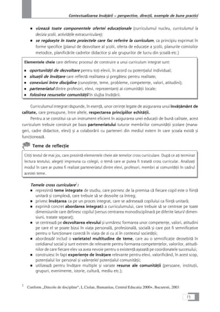 ■ vizeazå toate componentele ofertei educaÆionale (curriculumul nucleu, curriculumul la
decizia çcolii, activitåÆile extracurriculare);
■ se regåseçte în toate proiectele care fac referire la curriculum, ca principiu exprimat în
forme specifice (planul de dezvoltare al çcolii, oferta de educaÆie a çcolii, planurile comisiilor
metodice, planificårile cadrelor didactice çi ale grupurilor de lucru din çcoalå etc.)
Elementele cheie care definesc procesul de construire a unui curriculum integrat sunt:
■ oportunitåÆi de dezvoltare pentru toÆi elevii, în acord cu potenÆialul individual;
■ situaÆii de învåÆare care reflectå realitatea çi pregåtesc pentru realitate;
■ conexiuni între discipline (cunoçtinÆe, teme, probleme, competenÆe, valori, atitudini);
■ parteneriatul dintre profesori, elevi, reprezentanÆi ai comunitåÆii locale;
■ folosirea resurselor comunitåÆii în slujba învåÆårii.
Curriculumul integrat råspunde, în esenÆå, unor cerinÆe legate de asigurarea unui învåÆåmânt de
calitate, care presupune, între altele, respectarea principiilor echitåÆii.
Pentru a se constitui ca un instrument eficient în asigurarea unei educaÆii de bunå calitate, acest
curriculum trebuie construit pe baza parteneriatului tuturor membrilor comunitåÆii çcolare (mana-
geri, cadre didactice, elevi) çi a colaborårii cu parteneri din mediul extern în care çcoala existå çi
funcÆioneazå.
Teme de reflecÆie
CitiÆi textul de mai jos, care prezintå elementele cheie ale temelor cross curriculare. Dupå ce aÆi terminat
lectura textului, alegeÆi impreuna cu colegii, o temå care ar putea fi tratatå cross curricular. AnalizaÆi
modul în care ar putea fi realizat parteneriatul dintre elevi, profesori, membri ai comunitåÆii în cadrul
acestei teme.
Temele cross curriculare2
:
■ reprezintå teme integrate de studiu, care pornesc de la premisa cå fiecare copil este o fiinÆå
unitarå çi complexå, care trebuie så se dezvolte ca întreg;
■ privesc învåÆarea ca pe un proces integrat, care se adreseazå copilului ca fiinÆå unitarå;
■ exprimå concret abordarea integratå a curriculumului, care trebuie så se centreze pe toate
dimensiunile care definesc copilul (versus centrarea monodisciplinarå pe diferite laturi/ dimen-
siuni, tratate separat);
■ se centreazå pe dezvoltarea elevului çi urmåresc formarea unor competenÆe, valori, atitudini
pe care el se poate bizui în viaÆa personalå, profesionalå, socialå çi care pot fi semnificative
pentru o funcÆionare corectå în viaÆa de zi cu zi în contextul societåÆii;
■ abordeazå/ includ o varietate/ multitudine de teme, care au o semnificaÆie deosebitå în
cotidianul social çi sunt extrem de relevante pentru formarea competenÆelor, valorilor, atitudi-
nilor de care fiecare elev va avea nevoie pentru o existenÆå açezatå pe coordonatele succesului;
■ construiesc în fapt experienÆe de învåÆare relevante pentru elevi, valorificând, în acest scop,
potenÆialul lor personal çi valenÆele/ potenÆialul comunitåÆii;
■ utilizeazå pentru învåÆare multiple çi variate resurse ale comunitåÆii (persoane, instituÆii,
grupuri, evenimente, istorie, culturå, mediu etc.);
15
Contextualizarea învåÆårii – perspective, direcÆii, exemple de bune practici
2
Conform „Dincolo de discipline“, L.Ciolan, Humanitas, Centrul Educatia 2000+, Bucuresti, 2003
 