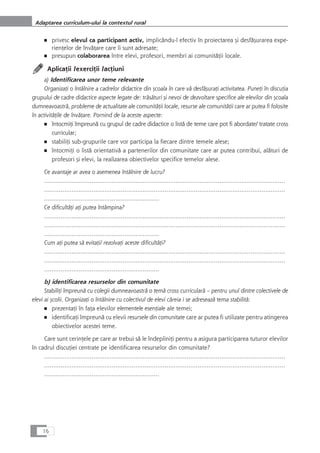 ■ privesc elevul ca participant activ, implicându-l efectiv în proiectarea çi desfåçurarea expe-
rienÆelor de învåÆare care îi sunt adresate;
■ presupun colaborarea între elevi, profesori, membri ai comunitåÆii locale.
AplicaÆii /exerciÆii /acÆiuni
a) Identificarea unor teme relevante
OrganizaÆi o întâlnire a cadrelor didactice din çcoala în care vå desfåçuraÆi activitatea. PuneÆi în discuÆia
grupului de cadre didactice aspecte legate de: tråsåturi çi nevoi de dezvoltare specifice ale elevilor din çcoala
dumneavoastrå, probleme de actualitate ale comunitåÆii locale, resurse ale comunitåÆii care ar putea fi folosite
în activitåÆile de învåÆare. Pornind de la aceste aspecte:
■ întocmiÆi împreunå cu grupul de cadre didactice o listå de teme care pot fi abordate/ tratate cross
curricular;
■ stabiliÆi sub-grupurile care vor participa la fiecare dintre temele alese;
■ întocmiÆi o listå orientativå a partenerilor din comunitate care ar putea contribui, alåturi de
profesori çi elevi, la realizarea obiectivelor specifice temelor alese.
Ce avantaje ar avea o asemenea întâlnire de lucru?
……………………………………………………………………………………………………………………
……………………………………………………………………………………………………………………
………………………………………………………
Ce dificultåÆi aÆi putea întâmpina?
……………………………………………………………………………………………………………………
……………………………………………………………………………………………………………………
………………………………………………………
Cum aÆi putea så evitaÆi/ rezolvaÆi aceste dificultåÆi?
……………………………………………………………………………………………………………………
……………………………………………………………………………………………………………………
………………………………………………………
b) identificarea resurselor din comunitate
StabiliÆi împreunå cu colegii dumneavoastrå o temå cross curricularå – pentru unul dintre colectivele de
elevi ai çcolii. OrganizaÆi o întâlnire cu colectivul de elevi cåreia i se adreseazå tema stabilitå:
■ prezentaÆi în faÆa elevilor elementele esenÆiale ale temei;
■ identificaÆi împreunå cu elevii resursele din comunitate care ar putea fi utilizate pentru atingerea
obiectivelor acestei teme.
Care sunt cerinÆele pe care ar trebui så le îndepliniÆi pentru a asigura participarea tuturor elevilor
în cadrul discuÆiei centrate pe identificarea resurselor din comunitate?
……………………………………………………………………………………………………………………
……………………………………………………………………………………………………………………
………………………………………………………
16
Adaptarea curriculum-ului la contextul rural
 