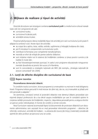 2. Mijloace de realizare çi tipuri de activitåÆi
DirecÆiile de acÆiune care så asigure corelarea curriculumul çcolii cu mediul socio-cultural vizeazå
toate cele trei componente ale sale:
■ curriculumul nucleu;
■ curriculumul la decizia çcolii;
■ activitåÆile extracurriculare.
Prezentul ghid propune câteva modalitåÆi /tipuri de activitåÆi prin care curriculumul çcolii poate fi
adaptat la contextul rural. Aceste tipuri de activitåÆi:
■ au scopul de a aplica, testa, valida, extinde, suplimenta çi îmbogåÆi învåÆarea din claså;
■ pot fi introduse în componentele curriculumului çcolii;
■ contribuie la formarea unor competenÆe transdisciplinare;
■ necesitå un efort de echipå din partea cadrelor didactice;
■ sunt iniÆiative relativ noi în sistemul de învåÆåmânt românesc çi totuçi practici curente çi de
tradiÆie în multe Æåri;
■ au fost folosite/experimentate punctual, în cadrul unor programe educaÆionale nonguverna-
mentale dovedindu-se practici de succes çi în România;
■ sunt în concordanÆå cu strategiile naÆionale ale MEC (de exemplu, „Strategia naÆionalå de
acÆiune comunitarå“ din 2004)
2.1. LecÆii de diferite discipline din curriculumul de bazå
Repere teoretice
Personalizarea demersului didactic
În condiÆiile noului curriculum, lectura programei çi a manualelor nu mai este în mod obligatoriu
liniarå. Programa trebuie parcurså în mod necesar de cåtre toÆi, dar ea, ca çi manualele se pliazå unei
citiri personale çi adaptate.3
De asemenea, conceptul central al proiectårii didactice este demersul didactic personalizat care
exprimå dreptul profesorului de a lua decizii asupra modalitåÆilor pe care le considerå optime în
creçterea calitåÆii procesului de învåÆåmânt, respectiv, råspunderea personalå pentru a asigura elevilor
un parcurs çcolar individualizat, în funcÆie de condiÆii çi cerinÆe concrete.
Noul Curriculum naÆional accentueazå faptul cå documentele de proiectare didacticå sunt docu-
mente administrative care asociazå într-un mod personalizat elementele programei – obiective de
referinÆå, conÆinuturi, activitåÆi de învåÆare – cu alocarea de resurse (de timp çi materiale) consideratå
optimå de cåtre profesor pe parcursul unui an çcolar.
17
Contextualizarea învåÆårii – perspective, direcÆii, exemple de bune practici
3
a se vedea materialele CNC
 