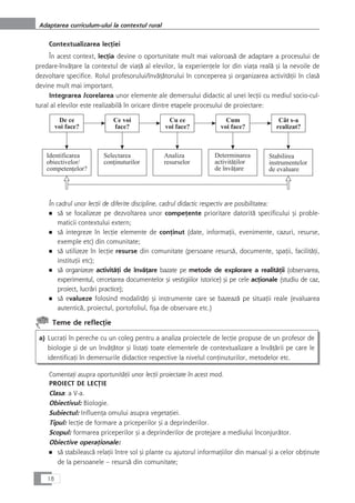 Contextualizarea lecÆiei
În acest context, lecÆia devine o oportunitate mult mai valoroaså de adaptare a procesului de
predare-învåÆare la contextul de viaÆå al elevilor, la experienÆele lor din viaÆa realå çi la nevoile de
dezvoltare specifice. Rolul profesorului/învåÆåtorului în conceperea çi organizarea activitåÆii în claså
devine mult mai important.
Integrarea /corelarea unor elemente ale demersului didactic al unei lecÆii cu mediul socio-cul-
tural al elevilor este realizabilå în oricare dintre etapele procesului de proiectare:
În cadrul unor lecÆii de diferite discipline, cadrul didactic respectiv are posibilitatea:
■ så se focalizeze pe dezvoltarea unor compeÆente prioritare datoritå specificului çi proble-
maticii contextului extern;
■ så integreze în lecÆie elemente de conÆinut (date, informaÆii, evenimente, cazuri, resurse,
exemple etc) din comunitate;
■ så utilizeze în lecÆie resurse din comunitate (persoane resurså, documente, spaÆii, facilitåÆi,
instituÆii etc);
■ så organizeze activitåÆi de învåÆare bazate pe metode de explorare a realitåÆii (observarea,
experimentul, cercetarea documentelor çi vestigiilor istorice) çi pe cele acÆionale (studiu de caz,
proiect, lucråri practice);
■ så evalueze folosind modalitåÆi çi instrumente care se bazeazå pe situaÆii reale (evaluarea
autenticå, proiectul, portofoliul, fiça de observare etc.)
Teme de reflecÆie
a) LucraÆi în pereche cu un coleg pentru a analiza proiectele de lecÆie propuse de un profesor de
biologie çi de un învåÆåtor çi listaÆi toate elementele de contextualizare a învåÆårii pe care le
identificaÆi în demersurile didactice respective la nivelul conÆinuturilor, metodelor etc.
ComentaÆi asupra oportunitåÆii unor lecÆii proiectate în acest mod.
PROIECT DE LECæIE
Clasa: a V-a.
Obiectivul: Biologie.
Subiectul: InfluenÆa omului asupra vegetaÆiei.
Tipul: lecÆie de formare a priceperilor çi a deprinderilor.
Scopul: formarea priceperilor çi a deprinderilor de protejare a mediului înconjuråtor.
Obiective operaÆionale:
■ så stabileascå relaÆii între sol çi plante cu ajutorul informaÆiilor din manual çi a celor obÆinute
de la persoanele – resurså din comunitate;
18
Adaptarea curriculum-ului la contextul rural
 