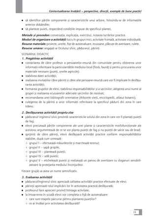 ■ så identifice pårÆile componente çi caracteristicile unui arbore, folosindu-se de informaÆiile
anterior dobândite;
■ så planteze puieÆi, respectând condiÆiile impuse de specificul plantei;
Metode çi procedee: conversaÆia, explicaÆia, exerciÆiul, notarea lucrårilor practice.
Moduri de organizare a activitåÆii: lucru în grupuri mici, activitate frontalå, activitate individualå.
Resurse materiale: proiecte, unelte, fiçe de autoevaluare, ecusoane, plåcuÆe de avertizare, rulete.
Resurse umane: angajaÆi ai Ocolului silvic, pådurarul, pårinÆi.
SCENARIUL DIDACTIC
1. Pregåtirea activitåÆii
■ contactarea de cåtre profesor a persoanelor-resurså din comunitate pentru obÆinerea unor
informaÆii referitoare la particularitåÆile mediului local (florå, faunå) çi pentru procurarea unor
materiale necesare (puieÆi, unelte agricole);
■ stabilirea datei activitåÆii;
■ realizarea invitaÆiilor cåtre pårinÆi çi cåtre alte persoane-resurså care vor fi implicate în desfåçu-
rarea activitåÆii;
■ formarea grupelor de elevi, stabilirea responsabilitåÆilor çi a sarcinilor; alegerea unui nume al
grupei çi realizarea ecusoanelor adecvate sarcinilor de rezolvat;
■ recomandarea unei bibliografii orientative (Arborele vieÆii, enciclopedii, atlasul botanic);
■ culegerea de la pårinÆi a unor informaÆii referitoare la specificul pådurii din zona în care
tråiesc.
2. Desfåçurarea activitåÆii propriu-zise
■ pådurarul/ inginerul silvic prezintå caracteristicile solului din zona în care vor fi plantaÆi puieÆii
de fag;
■ elevii precizeazå pårÆile componente ale unei plante çi caracteristicile morfofuncÆionale ale
acestora; argumenteazå de ce se vor planta puieÆii de fag çi nu puieÆii de salcie sau de brad;
■ sprijiniÆi de cåtre pårinÆi, elevii desfåçoarå activitåÆi practice conform responsabilitåÆilor
stabilite, dupå cum urmeazå:
❍ grupul I – efectueazå måsuråtorile çi marcheazå terenul;
❍ grupul II – sapå gropile;
❍ grupul III – planteazå puieÆii;
❍ grupul IV – udå puieÆii;
❍ grupul V – eticheteazå puieÆii çi realizeazå un panou de avertizare cu sloganuri sensibili-
zatoare la protejarea mediului înconjuråtor.
Fiecare grupå va avea un nume semnificativ.
3. Evaluarea activitåÆii
■ pådurarul/inginerul silvic apreciazå calitatea activitåÆii practice efectuate de elevi;
■ pårinÆii apreciazå rolul implicårii lor în activitatea practicå desfåçuratå;
■ profesorul face aprecieri privind întreaga activitate;
■ la întoarcerea în çcoalå elevii vor completa o fiçå de autoevaluare:
❍ care sunt etapele parcurse pentru plantarea puieÆilor?
❍ ce ai învåÆat prin activitatea desfåçuratå?
19
Contextualizarea învåÆårii – perspective, direcÆii, exemple de bune practici
 