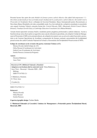 Prezenta lucrare face parte din seria Module de formare pentru cadrele didactice din cadrul Subcomponentei 1.1.:
Dezvoltare profesionalã pe baza activitãþii proprii desfãºuratã în ºcoalã pentru cadrele didactice din mediul rural a
Proiectului de Învãþãmânt Rural, cofinanþat de Guvernul României, Banca Internaþionalã pentru Reconstrucþie ºi
Dezvoltare (Banca Mondialã) ºi de cãtre comunitãþile rurale. Ea a fost realizatã de o echipã de consultanþi ai consorþiului
care asigurã Asistenþa Tehnicã, consorþiu format din: Centrul Educaþia 2000+ (Bucureºti), British Council (Marea
Britanie), Fundaþia EuroEd (Iaºi) ºi Cambridge Education Consultants Ltd. (Marea Britanie).
Actuala formã reprezintã versiunea finalã a modulului pentru pregãtirea profesionalã a cadrelor didactice. Acesta a
beneficiat de pe urma observaþiilor ºi sugestiilor unui corp de referenþi de specialitate, ale echipelor Unitãþii de Manage-
ment al Proiectului (UMP) ºi de asistenþã tehnicã, ale echipelor de mentori care au activat în cadrul fazei pilot a proiec-
tului ºi ale Comisiei Specializate de Acreditare a programelor de formare continuã a personalului din învãþãmântul
preuniversitar din cadrul Centrului Naþional de Formare a Personalului din Învãþãmântul Preuniversitar (CNFP).
Echipa de coordonare ºi de revizuire din partea Asistenþei Tehnice (AT):
Monica Dvorski (ªeful Echipei de AT)
Otilia Pãcurari (Coordonator de Activitate)
Gabriel Ivan (Coordonator de Activitate)
Emilia Florescu (Asistent de Program)
Autori:
Eleonora Rãdulescu
Anca Tîrcã
ISBN 973-87585-7-2
Redactori:
Monica Dvorski
Otilia Pãcurari
Emilia Florescu
Coperta ºi graphic design: Techno Media
© Ministerul Educaþiei ºi Cercetãrii. Unitatea de Management a Proiectului pentru Învãþãmântul Rural,
Bucureºti, 2005
Descrierea CIP a Bibliotecii Naþionale a României
Adaptarea curriculum-ului la contextul rural / Elena Rãdulescu,
Anca Tîrcã. - Bucureºti : Educaþia 2000+, 2005
Bibliogr.
ISBN 973-87585-2-1
I. Rãdulescu, Eleonora
II. Tîrcã, Anca
371(498-22)
 