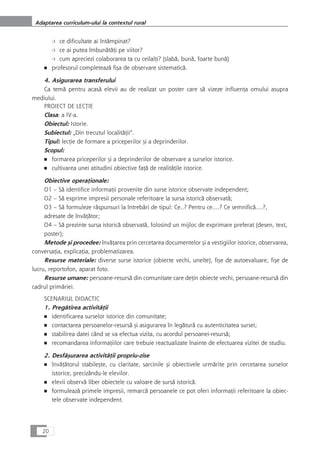 ❍ ce dificultate ai întâmpinat?
❍ ce ai putea îmbunåtåÆi pe viitor?
❍ cum apreciezi colaborarea ta cu ceilalÆi? (slabå, bunå, foarte bunå)
■ profesorul completeazå fiça de observare sistematicå.
4. Asigurarea transferului
Ca temå pentru acaså elevii au de realizat un poster care så vizeze influenÆa omului asupra
mediului.
PROIECT DE LECæIE
Clasa: a IV-a.
Obiectul: Istorie.
Subiectul: „Din trecutul localitåÆii“.
Tipul: lecÆie de formare a priceperilor çi a deprinderilor.
Scopul:
■ formarea priceperilor çi a deprinderilor de observare a surselor istorice.
■ cultivarea unei atitudini obiective faÆå de realitåÆile istorice.
Obiective operaÆionale:
O1 – Så identifice informaÆii provenite din surse istorice observate independent;
O2 – Så exprime impresii personale referitoare la sursa istoricå observatå;
O3 – Så formuleze råspunsuri la întrebåri de tipul: Ce..? Pentru ce....? Ce semnificå....?,
adresate de învåÆåtor;
O4 – Så prezinte sursa istoricå observatå, folosind un mijloc de exprimare preferat (desen, text,
poster);
Metode çi procedee: învåÆarea prin cercetarea documentelor çi a vestigiilor istorice, observarea,
conversaÆia, explicaÆia, problematizarea.
Resurse materiale: diverse surse istorice (obiecte vechi, unelte), fiçe de autoevaluare, fiçe de
lucru, reportofon, aparat foto.
Resurse umane: persoane-resurså din comunitate care deÆin obiecte vechi, persoane-resurså din
cadrul primåriei.
SCENARIUL DIDACTIC
1. Pregåtirea activitåÆii
■ identificarea surselor istorice din comunitate;
■ contactarea persoanelor-resurså çi asigurarea în legåturå cu autenticitatea sursei;
■ stabilirea datei când se va efectua vizita, cu acordul persoanei-resurså;
■ recomandarea informaÆiilor care trebuie reactualizate înainte de efectuarea vizitei de studiu.
2. Desfåçurarea activitåÆii propriu-zise
■ învåÆåtorul stabileçte, cu claritate, sarcinile çi obiectivele urmårite prin cercetarea surselor
istorice, precizându-le elevilor.
■ elevii observå liber obiectele cu valoare de surså istoricå.
■ formuleazå primele impresii, remarcå persoanele ce pot oferi informaÆii referitoare la obiec-
tele observate independent.
20
Adaptarea curriculum-ului la contextul rural
 