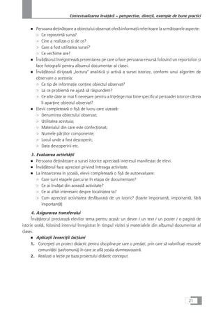 ■ Persoana deÆinåtoare a obiectului observat oferå informaÆii referitoare la urmåtoarele aspecte:
❍ Ce reprezintå sursa?
❍ Cine a realizat-o çi de ce?
❍ Care a fost utilitatea sursei?
❍ Ce vechime are?
■ ÎnvåÆåtorul înregistreazå prezentarea pe care o face persoana-resurså folosind un reportofon çi
face fotografii pentru albumul documentar al clasei.
■ ÎnvåÆåtorul dirijeazå „lectura“ analiticå çi activå a sursei istorice, conform unui algoritm de
observare a acesteia:
❍ Ce tip de informaÆie conÆine obiectul observat?
❍ La ce problemå ne ajutå så råspundem?
❍ Ce alte date ar mai fi necesare pentru a înÆelege mai bine specificul perioadei istorice cåreia
îi aparÆine obiectul observat?
■ Elevii completeazå o fiçå de lucru care vizeazå:
❍ Denumirea obiectului observat;
❍ Utilitatea acestuia;
❍ Materialul din care este confecÆionat;
❍ Numele pårÆilor componente;
❍ Locul unde a fost descoperit;
❍ Data descoperirii etc.
3. Evaluarea activitåÆii
■ Persoana deÆinåtoare a sursei istorice apreciazå interesul manifestat de elevi.
■ ÎnvåÆåtorul face aprecieri privind întreaga activitate.
■ La întoarcerea în çcoalå, elevii completeazå o fiçå de autoevaluare:
❍ Care sunt etapele parcurse în etapa de documentare?
❍ Ce ai învåÆat din aceastå activitate?
❍ Ce ai aflat interesant despre localitatea ta?
❍ Cum apreciezi activitatea desfåçuratå de un istoric? (foarte importantå, importantå, fårå
importanÆå)
4. Asigurarea transferului
ÎnvåÆåtorul precizeazå elevilor tema pentru acaså: un desen / un text / un poster / o paginå de
istorie oralå, folosind interviul înregistrat în timpul vizitei çi materialele din albumul documentar al
clasei.
■ AplicaÆii /exerciÆii /acÆiuni
1. ConcepeÆi un proiect didactic pentru disciplina pe care o predaÆi, prin care så valorificaÆi resursele
comunitåÆii (sat/comunå) în care se aflå çcoala dumneavoastrå.
2. RealizaÆi o lecÆie pe baza proiectului didactic conceput.
21
Contextualizarea învåÆårii – perspective, direcÆii, exemple de bune practici
 