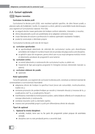 2.2. Cursuri opÆionale
Repere teoretice
Curriculum la decizia çcolii
Curriculumul la decizia çcolii (CDÇ) este rezultatul aplicårii specifice, de cåtre fiecare çcoalå, a
planului cadru de învåÆåmânt. Çcolile, în cooperare cu elevii, pårinÆii çi autoritåÆile locale decid asupra
unui segment al Curriculumului naÆional. Prin CDÇ:
■ se asigurå elevilor trasee particulare de învåÆare conform talentelor, intereselor çi nevoilor;
■ oferta educaÆionalå a çcolii are posibilitatea så se adapteze contextului local;
■ creçte libertatea de acÆiune a profesorului în vederea optimizårii rezultatelor învåÆårii;
■ çcoala îçi construieçte o identitate proprie
Curriculumul la decizia çcolii este de trei tipuri:
a) curriculum aprofundat:
■ se aprofundeazå obiectivele de referinÆå din curriculumul nucleu prin diversificarea
activitåÆilor de învåÆare în numårul maxim de ore prevåzut de plaja orarå a unei discipline;
■ se aplicå în cazuri de recuperare, pentru elevii care nu au reuçit atingerea nivelului minim
al obiectivelor prevåzute de programå în anul anterior
b) curriculum extins:
■ se extind obiectivele çi conÆinuturile din curriculumul nucleu cu altele noi;
■ înseamnå de fapt parcurgerea programei în întregime (inclusiv elementele marcate cu
asterix).
c) curriculum elaborat de çcoalå:
■ opÆionale.
Rolul opÆionalelor
Cursurile opÆionale, ca çi segment de curriculum la decizia çcolii, constituie un element esenÆial de
contextualizare a curriculumului favorizând:
■ adaptarea ofertei de învåÆare la specificul local (nevoi ale comunitåÆii, multiculturalism,
tradiÆii etc.);
■ centrarea procesului de predare-învåÆare pe nevoile çi interesele elevului çi trecerea de la „o
çcoalå pentru toÆi“ la „o çcoalå pentru fiecare“;
■ manifestarea creativitåÆii la nivelul practicii çcolare, cadrul didactic aflându-se în situaÆia de a-çi
concepe obiectivele çi conÆinuturile;
■ corelarea resurselor çcolii cu dorinÆele copiilor;
■ crearea unei personalitåÆi proprii a çcolii prin diferenÆierea ofertei de educaÆie.
Tipuri de opÆional
1. OpÆional la nivelul disciplinei:
■ activitåÆi, module, teme care nu fac parte din programele çcolare propuse de autoritatea
centralå;
■ disciplina care nu este prevåzutå pentru o anumitå claså.
22
Adaptarea curriculum-ului la contextul rural
 