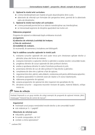 2. OpÆional la nivelul ariei curriculare:
■ o tema interdisciplinarå care implicå cel puÆin douå discipline dintr-o arie;
■ obiectivele de referinÆå sunt formulate din perspectiva temei, pornind de la obiectivele
cadru ale disciplinelor.
3. OpÆional la nivelul mai multor arii curriculare:
■ o tema proiectatå pornind de la un obiectiv transdisciplinar sau interdisciplinar;
■ se intersecteazå segmente de discipline aparÆinând mai multor arii.
Elaborarea programei
Programa de opÆional se elaboreazå dupå urmåtoarea structurå:
a) argument;
b) obiective de referinÆå çi activitåÆi de învåÆare;
c) lista de conÆinuturi;
d) modalitåÆi de evaluare.
Se recomandå, de asemenea çi includerea unei bibliografii.
Paçi în stabilirea cursurilor opÆionale la nivelul çcoli:
1. evaluarea cursurilor opÆionale din anul çcolar trecut prin chestionare aplicate elevilor çi
pårinÆilor çi/sau alte forme de evaluare;
2. evaluarea intereselor çi opÆiunilor elevilor çi pårinÆilor çi analiza nevoilor comunitåÆii locale;
3. pregåtirea ofertelor de cursuri opÆionale de cåtre profesorii doritori;
4. analiza çi aprobarea ofertelor în cadrul Consiliului profesoral al çcolii;
5. prezentarea ofertelor de curs de cåtre profesori în faÆa elevilor çi pårinÆilor;
6. completarea de cåtre elev çi pårinte a fiçei de opÆiune;
7. negocierea între elevi, pårinÆi, cadru didactic, conducerea çcolii pentru definitivarea opÆiunilor;
8. includerea opÆionalelor în schemele orare ale claselor çi în orarul claselor/çcolii;
9. elaborarea programelor de opÆional;
10. avizarea programelor de opÆional de cåtre inspectorii de specialitate din ISJ;
11. derularea cursurilor – asigurarea resurselor necesare de spaÆiu, material didactic, echipa-
mente etc.
Teme de reflecÆie
AnalizaÆi împreunå cu un grup restrâns de colegi exemplul de programå de opÆional intitulat „Micii
meçteçugari“ folosind lista de control de mai jos4
:
Argumentul
■ motiveazå cursul propus menÆionând nevoile elevilor çi ale comunitåÆii locale?
■ este redactat pe ½ -1 paginå?
Obiectivele de referinÆå sunt:
■ måsurabile, specifice?
■ în numår corespunzåtor, de 5-6?
■ corelate cu tema opÆionalului?
23
Contextualizarea învåÆårii – perspective, direcÆii, exemple de bune practici
4
conform CNC
 
