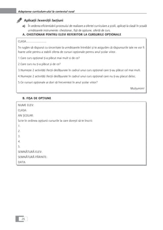 AplicaÆii /exerciÆii /acÆiuni
a) În vederea eficientizårii procesului de realizare a ofertei curriculare a çcolii, aplicaÆi la claså/ în çcoalå
urmåtoarele instrumente: chestionar, fiçå de opÆiune, ofertå de curs.
A. CHESTIONAR PENTRU ELEVI REFERITOR LA CURSURILE OPæIONALE
CLASA…………………..
Te rugåm så råspunzi cu sinceritate la urmåtoarele întrebåri çi te asiguråm cå råspunsurile tale ne vor fi
foarte utile pentru a stabili oferta de cursuri opÆionale pentru anul çcolar viitor.
1.Care curs opÆional Æi-a plåcut mai mult si de ce?
2.Care curs nu Æi-a plåcut çi de ce?
3.Numeçte 2 activitåÆi /lecÆii desfåçurate în cadrul unui curs opÆional care Æi-au plåcut cel mai mult.
4.Numeçte 2 activitåÆi /lecÆii desfåçurate în cadrul unui curs opÆional care nu Æi-au placut deloc.
5.Ce cursuri opÆionale ai dori så frecventezi în anul çcolar viitor?
MulÆumim!
B. FIÇA DE OPæIUNE
NUME ELEV:
CLASA:
AN ÇCOLAR:
Scrie în ordinea opÆiunii cursurile la care doreçti så te înscrii:
1.
2.
3.
4.
5.
SEMNÅTURÃ ELEV:
SEMNÅTURÃ PÃRINTE:
DATA:
26
Adaptarea curriculum-ului la contextul rural
 