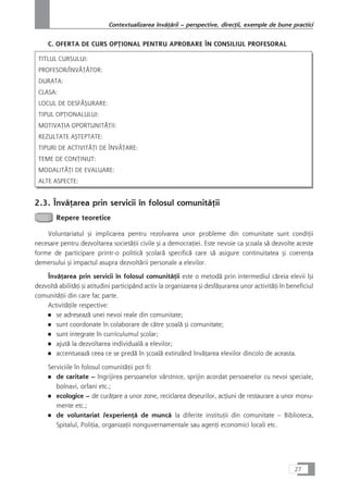 C. OFERTA DE CURS OPæIONAL PENTRU APROBARE ÎN CONSILIUL PROFESORAL
TITLUL CURSULUI:
PROFESOR/ÎNVÃæÃTOR:
DURATA:
CLASA:
LOCUL DE DESFÅÇURARE:
TIPUL OPæIONALULUI:
MOTIVAæIA OPORTUNITÅæII:
REZULTATE AÇTEPTATE:
TIPURI DE ACTIVITÃæI DE ÎNVÃæARE:
TEME DE CONæINUT:
MODALITÃæI DE EVALUARE:
ALTE ASPECTE:
2.3. ÎnvåÆarea prin servicii în folosul comunitåÆii
Repere teoretice
Voluntariatul çi implicarea pentru rezolvarea unor probleme din comunitate sunt condiÆii
necesare pentru dezvoltarea societåÆii civile çi a democraÆiei. Este nevoie ca çcoala så dezvolte aceste
forme de participare printr-o politicå çcolarå specificå care så asigure continuitatea çi coerenÆa
demersului çi impactul asupra dezvoltårii personale a elevilor.
ÎnvåÆarea prin servicii în folosul comunitåÆii este o metodå prin intermediul cåreia elevii îçi
dezvoltå abilitåÆi çi atitudini participând activ la organizarea çi desfåçurarea unor activitåÆi în beneficiul
comunitåÆii din care fac parte.
ActivitåÆile respective:
■ se adreseazå unei nevoi reale din comunitate;
■ sunt coordonate în colaborare de cåtre çcoalå çi comunitate;
■ sunt integrate în curriculumul çcolar;
■ ajutå la dezvoltarea individualå a elevilor;
■ accentueazå ceea ce se predå în çcoalå extinzând învåÆarea elevilor dincolo de aceasta.
Serviciile în folosul comunitåÆii pot fi:
■ de caritate – îngrijirea persoanelor vârstnice, sprijin acordat persoanelor cu nevoi speciale,
bolnavi, orfani etc.;
■ ecologice – de curåÆare a unor zone, reciclarea deçeurilor, acÆiuni de restaurare a unor monu-
mente etc.;
■ de voluntariat /experienÆå de muncå la diferite instituÆii din comunitate – Biblioteca,
Spitalul, PoliÆia, organizaÆii nonguvernamentale sau agenÆi economici locali etc.
27
Contextualizarea învåÆårii – perspective, direcÆii, exemple de bune practici
 