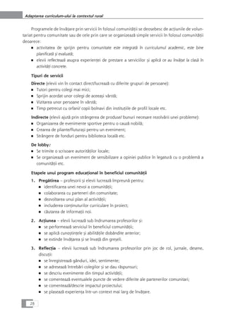 Programele de învåÆare prin servicii în folosul comunitåÆii se deosebesc de acÆiunile de volun-
tariat pentru comunitate sau de cele prin care se organizeazå simple servicii în folosul comunitåÆii
deoarece:
■ activitatea de sprijin pentru comunitate este integratå în curriculumul academic, este bine
planificatå çi evaluatå;
■ elevii reflecteazå asupra experienÆei de prestare a serviciilor çi aplicå ce au învåÆat la claså în
activitåÆi concrete.
Tipuri de servicii
Directe (elevii vin în contact direct/lucreazå cu diferite grupuri de persoane):
■ Tutori pentru colegi mai mici;
■ Sprijin acordat unor colegi de aceeaçi vârstå;
■ Vizitarea unor persoane în vârstå;
■ Timp petrecut cu orfani/ copii bolnavi din instituÆiile de profil locale etc.
Indirecte (elevii ajutå prin strângerea de produse/ bunuri necesare rezolvårii unei probleme):
■ Organizarea de evenimente sportive pentru o cauzå nobilå;
■ Crearea de pliante/fluturaçi pentru un eveniment;
■ Strângere de fonduri pentru biblioteca localå etc.
De lobby:
■ Se trimite o scrisoare autoritåÆilor locale;
■ Se organizeazå un eveniment de sensibilizare a opiniei publice în legaturå cu o problemå a
comunitåÆii etc.
Etapele unui program educaÆional în beneficiul comunitåÆii
1. Pregåtirea – profesorii çi elevii lucreazå împreunå pentru:
■ identificarea unei nevoi a comunitåÆii;
■ colaborarea cu parteneri din comunitate;
■ dezvoltarea unui plan al activitåÆii;
■ includerea conÆinuturilor curriculare în proiect;
■ cåutarea de informaÆii noi.
2. AcÆiunea – elevii lucreazå sub îndrumarea profesorilor çi:
■ se performeazå serviciul în beneficiul comunitåÆii;
■ se aplicå cunoçtinÆele çi abilitåÆile dobândite anterior;
■ se extinde învåÆarea çi se învaÆå din greçeli.
3. ReflecÆia – elevii lucreazå sub îndrumarea profesorilor prin joc de rol, jurnale, desene,
discuÆii:
■ se înregistreazå gânduri, idei, sentimente;
■ se adreseazå întrebåri colegilor çi se dau råspunsuri;
■ se descriu evenimente din timpul activitåÆii;
■ se comenteazå eventualele puncte de vedere diferite ale partenerilor comunitari;
■ se comenteazå/descrie impactul proiectului;
■ se plaseazå experienÆa într-un context mai larg de învåÆare.
28
Adaptarea curriculum-ului la contextul rural
 
