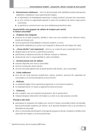 4. Demonstrarea /celebrarea – elevii îçi demonstreazå noile abilitåÆi/cunoçtinÆe /perspective
dobândite çi sårbåtoresc noua experienÆå de învåÆare:
■ se raporteazå çi se împårtåçeçte experienÆa cu colegi, profesori, persoane din comunitate;
■ se scriu scrisori/ se organizeazå expoziÆii în cazul unor probleme de interes major pentru
comunitate;
■ se planificå un eveniment prin care så se sårbåtoreascå beneficiul adus.
Caracteristicile unui program de calitate de învåÆare prin servicii
în folosul comunitåÆii5
a. ÎnvåÆarea este integratå:
■ proiectul are la bazå cunoçtinÆe, abilitåÆi çi valori care sunt rezultatul unor obiective educa-
Æionale ale întregii çcoli;
■ serviciul performat îmbunåtåÆeçte conÆinutul academic çi invers;
■ deprinderile dobândite prin proiect sunt integrate în demersurile de învåÆare din claså.
b. „Vocea elevilor“ este importantå – elevii au un cuvânt de spus çi participå activ la:
■ alegerea tipului de serviciu çi planificarea acestuia;
■ planificarea çi realizarea sesiunilor de reflecÆie, evaluare çi celebrare;
■ atribuirea de roluri çi responsabilitåÆi în cadrul activitåÆilor.
c. Serviciul prestat este de calitate:
■ acÆiunea råspunde unei nevoi a comunitåÆii;
■ serviciul corespunde vârstei elevilor;
■ serviciul este astfel gândit încât så aducå beneficii atât elevilor, cât çi comunitåÆii.
d. Existå colaborare:
■ între cât mai mulÆi parteneri posibili-elevi, pårinÆi, profesori, personal din organizaÆii ale
comunitåÆii çi cei care beneficiazå de serviciul elevilor.
e. ReflecÆia:
■ se realizeazå legåturi între experienÆa programului çi curriculumul academic;
■ se realizeazå înainte, în timpul çi dupå performarea serviciului.
f. Evaluarea:
■ este o etapå în care sunt implicaÆi toÆi partenerii, dar în special elevii;
■ måsoarå atingerea obiectivelor de învåÆare çi a celor ce au vizat acÆiunea concretå.
Principii çi idei cheie
■ participarea în programe de învåÆare prin servicii în folosul comunitåÆii trebuie så îmbunåtå-
Æeascå performanÆele academice ale elevilor, så le dezvolte atitudinea civicå çi så contribuie la
dezvoltarea lor personalå;
■ elevii çi comunitatea beneficiazå în mod egal de programul derulat, existând un echilibru între
obiectivele de învåÆare si serviciile performate.
29
Contextualizarea învåÆårii – perspective, direcÆii, exemple de bune practici
5
Stanford University, Service learning 2000 Center
 