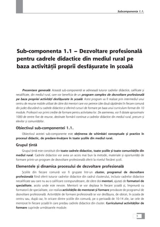 Sub-componenta 1.1 – Dezvoltare profesionalå
pentru cadrele didactice din mediul rural pe
baza activitåÆii proprii desfåçurate în çcoalå
Prezentare generalå: Aceastå sub-componentå se adreseazå tuturor cadrelor didactice, calificate çi
necalificate, din mediul rural, care vor beneficia de un program complex de dezvoltare profesionalå
pe baza propriei activitåÆi desfåçurate în çcoalå. Acest program va fi realizat prin intermediul unui
centru de resurse mobile utilizat de cåtre doi mentori care vor petrece câte douå såptåmâni în fiecare comunå
din judeÆ discutând cu cadrele didactice çi oferind cursuri de formare pe baza unui curriculum format din 10
module. Profesorii vor primi credite de formare pentru activitatea lor. De asemenea, vor fi dotate aproximativ
1000 de centre fixe de resurse, destinate formårii continue a cadrelor didactice din mediul rural, precum çi
elevilor çi comunitåÆilor.
Obiectivul sub-componentei 1.1.
Obiectivul acestei sub-componente este obÆinerea de schimbåri conceptuale çi practice în
procesul didactic, de predare-învåÆare în toate çcolile din mediul rural.
Grupul Æintå
Grupul Æintå este constituit din toate cadrele didactice, toate çcolile çi toate comunitåÆile din
mediul rural. Cadrele didactice vor avea un acces mai bun la metode, materiale çi oportunitåÆi de
formare printr-un program de dezvoltare profesionalå oferit la nivelul fiecårei çcoli.
Elementele çi dinamica procesului de dezvoltare profesionalå
Çcolile din fiecare comunå vor fi grupate într-un cluster, programul de dezvoltare
profesionalå fiind oferit tuturor cadrelor didactice din cadrul clusterului, inclusiv cadrelor didactice
necalificate sau care nu au o calificare corespunzåtoare, de cåtre doi mentori, ajutaÆi de formatori de
specialitate, acolo unde este nevoie. Mentorii se vor deplasa în fiecare çcoalå çi, împreunå cu
formatorii de specialitate, vor realiza activitåÆile de mentorat çi formare prevåzute de programul de
dezvoltare profesionalå. ActivitåÆile de formare profesionalå se vor desfåçura, de obicei, în çcoala de
centru sau, dupå caz, în oricare dintre çcolile din comunå, pe o perioadå de 10-14 zile, iar cele de
mentorat în fiecare çcoalå în care predau cadrele didactice din cluster. Curriculumul activitåÆilor de
formare cuprinde urmåtoarele module:
3
Subcomponenta 1.1.
 