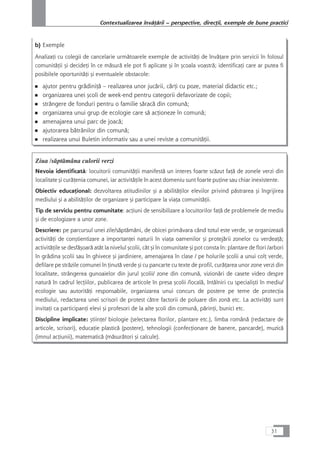 b) Exemple
AnalizaÆi cu colegii de cancelarie urmåtoarele exemple de activitåÆi de învåÆare prin servicii în folosul
comunitåÆii çi decideÆi în ce måsurå ele pot fi aplicate çi în çcoala voastrå; identificaÆi care ar putea fi
posibilele oportunitåÆi çi eventualele obstacole:
■ ajutor pentru grådiniÆå – realizarea unor jucårii, cårÆi cu poze, material didactic etc.;
■ organizarea unei çcoli de week-end pentru categorii defavorizate de copii;
■ strângere de fonduri pentru o familie såracå din comunå;
■ organizarea unui grup de ecologie care så acÆioneze în comunå;
■ amenajarea unui parc de joacå;
■ ajutorarea båtrânilor din comunå;
■ realizarea unui Buletin informativ sau a unei reviste a comunitåÆii.
Ziua /såptåmâna culorii verzi
Nevoia identificatå: locuitorii comunitåÆii manifestå un interes foarte scåzut faÆå de zonele verzi din
localitate çi curåÆenia comunei, iar activitåÆile în acest domeniu sunt foarte puÆine sau chiar inexistente.
Obiectiv educaÆional: dezvoltarea atitudinilor çi a abilitåÆilor elevilor privind påstrarea çi îngrijirea
mediului çi a abilitåÆilor de organizare çi participare la viaÆa comunitåÆii.
Tip de serviciu pentru comunitate: acÆiuni de sensibilizare a locuitorilor faÆå de problemele de mediu
çi de ecologizare a unor zone.
Descriere: pe parcursul unei zile/såptåmâni, de obicei primåvara când totul este verde, se organizeazå
activitåÆi de conçtientizare a importanÆei naturii în viaÆa oamenilor çi protejårii zonelor cu verdeaÆå;
activitåÆile se desfåçoarå atât la nivelul çcolii, cât çi în comunitate çi pot consta în: plantare de flori /arbori
în grådina çcolii sau în ghivece çi jardiniere, amenajarea în clase / pe holurile çcolii a unui colÆ verde,
defilare pe stråzile comunei în Æinutå verde çi cu pancarte cu texte de profil, curåÆarea unor zone verzi din
localitate, strângerea gunoaielor din jurul çcolii/ zone din comunå, vizionåri de casete video despre
naturå în cadrul lecÆiilor, publicarea de articole în presa çcolii /localå, întâlniri cu specialiçti în mediu/
ecologie sau autoritåÆi responsabile, organizarea unui concurs de postere pe teme de protecÆia
mediului, redactarea unei scrisori de protest cåtre factorii de poluare din zonå etc. La activitåÆi sunt
invitaÆi ca participanÆi elevi çi profesori de la alte çcoli din comunå, pårinÆi, bunici etc.
Discipline implicate: çtiinÆe/ biologie (selectarea florilor, plantare etc.), limba românå (redactare de
articole, scrisori), educaÆie plasticå (postere), tehnologii (confecÆionare de banere, pancarde), muzicå
(imnul acÆiunii), matematicå (måsuråtori çi calcule).
31
Contextualizarea învåÆårii – perspective, direcÆii, exemple de bune practici
 