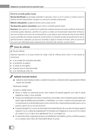 Elevii în serviciile publice locale
Nevoia identificatå: pe perioada çcolarizårii în gimnaziu, elevii nu vin în contact cu mediul muncii în
vederea formårii deprinderilor necesare çi a unei bune orientåri profesionale.
Obiectiv educaÆional: pregåtirea elevilor pentru piaÆa muncii.
Tip deserviciu pentru comunitate: ajutor pentru instituÆiile publice locale.
Descriere: elevii petrec un numår de ore stabilit de çcoalå pe semestru /an çcolar la diferite instituÆii din
comunitate (poçtå, dispensar, primårie etc.) pentru a vedea cum funcÆioneazå respectivele instituÆii çi
care sunt cerinÆele unor locuri de muncå specifice; ei pot ajuta în acest interval de timp la buna desfå-
çurare a activitåÆii din instituÆia respectivå; çcoala încheie cu instituÆiile acorduri de parteneriat în care se
specificå termenii colaborårii; pe parcursul activitåÆii çi dupå ce aceasta se încheie, elevii au sarcini de
lucru prin care reflecteazå asupra experienÆei de voluntariat (de exemplu, jurnale zilnice).
Teme de reflecÆie
c) Fiça de reflecÆie
ElaboraÆi împreunå cu un grup restrâns de colegi o fiçå de reflecÆie pentru elevi, în care aceçtia så
menÆioneze:
■ ce au învåÆat din activitatea derulatå;
■ ce probleme au apårut;
■ ce soluÆii au fost gåsite;
■ impactul avut în viaÆa personalå;
■ ce ar schimba pe viitor etc.
AplicaÆii /exerciÆii /acÆiuni
a) AplicaÆi la claså metoda jurnalului cu dublå intrare pentru a dezvolta la elevi capacitatea de reflecÆie
asupra unei activitåÆi.
Prezentarea metodei:
Jurnalul cu dublå intrare:
■ Pentru a realiza un asemenea jurnal, elevii trebuie så împartå paginile unui caiet în douå,
trågând pe mijloc o linie verticalå.
■ Pe parcursul desfåçurårii serviciului în beneficiul comunitåÆii, elevii noteazå în partea stângå un
aspect legat de desfåçurarea activitåÆilor: o întâmplare, un nume, o reacÆie a unei persoane care
i-a impresionat în mod deosebit pentru cå le-a amintit de o experienÆå personalå, pentru cå i-a
surprins, pentru cå nu sunt de acord etc.
■ În partea dreaptå li se va cere så comenteze însemnarea fåcutå: de ce au ales så noteze aspectul
respectiv? La ce i-a fåcut så se gândeascå? Ce întrebare au în legåturå cu ce au scris? Ce i-a fåcut
så-l noteze? La ce i-a fåcut så se gândeascå? De ce i-a intrigat? etc.
■ În cadrul discuÆiilor organizate pe parcursul desfåçurårii activitåÆilor, pentru a reflecta asupra a
ce s-a realizat, elevii citesc din însemnårile fåcute în jurnal.
34
Adaptarea curriculum-ului la contextul rural
 