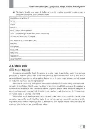 b) PlanificaÆi çi derulaÆi un program de învåÆare prin servicii în folosul comunitåÆii cu clasa pe care o
coordonaÆi ca diriginte, dupå urmåtorul model:
PROBLEMA IDENTIFICATÃ.............................................................................................................
TITLUL .........................................................................................................................................
LOCUL..........................................................................................................................................
DURATA.......................................................................................................................................
OBIECTIVE (ce vor învåÆa elevii) .......................................................................................................
TIPUL DE SERVICIU (ce se realizeazå pentru comunitate) ....................................................................
ACæIUNI RESPONSABILI TERMENE .................................................................................................
DISCIPLINELE DE STUDIU IMPLICATE ..............................................................................................
RESURSE ......................................................................................................................................
PARTENERI...................................................................................................................................
EVALUARE....................................................................................................................................
REFLECæIE ....................................................................................................................................
CELEBRARE...................................................................................................................................
CONTINUITATE.............................................................................................................................
2.4. Istorie oralå
Repere teoretice
Cercetarea comunitåÆilor locale în general çi a celor rurale în particular, poate fi un demers
provocator çi motivant pentru elevi. ViaÆa unei comunitåÆi adunå laolaltå istorii mari çi mici, eroi çi
oameni obiçnuiÆi, bucurii çi eçecuri, armonie çi zbatere, trecut çi prezent – prin urmare o imenså resurså
de învåÆare la îndemâna elevilor çi profesorilor.
Metodele de cercetare çi investigare a comunitåÆii conferå curriculumului unei çcoli autenticitate,
varietate çi specificitate. Istoriile orale constituie în acest sens modalitåÆi generoase de adaptare a
curriculumului la realitåÆile vieÆii cotidiene a elevilor. Scopul lor este de a face cunoscutå acea parte a
experienÆei umane care nu apare în cårÆile de istorie dar care face cu adevårat istoria çi de cele mai multe
ori nu este scoaså la luminå çi valorificatå.
Pentru elevi, implicarea în proiecte de istorie oralå poate contribui în primul rând la mai buna
cunoaçtere a propriilor familii (çtiut fiind faptul cå cea mai mare parte a experienÆei noastre ca familie
dispare odatå cu trecerea timpului) çi apoi la descoperirea unor aspecte inedite çi necunoscute çi de
multe ori pline de farmec ale locului în care tråiesc.
35
Contextualizarea învåÆårii – perspective, direcÆii, exemple de bune practici
 