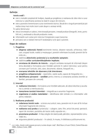 DefiniÆie
Istoria oralå6
:
■ este o metodå complexå de învåÆare, bazatå pe pregåtirea çi realizarea de cåtre elevi a unor
interviuri çi valorificarea acestora la claså în scopuri de instruire;
■ este o povestire /rememorare a unor evenimente istorice, fåcutå de o singurå persoanå (se pot
realiza totuçi mai multe istorii orale despre o aceeaçi temå).
În cadrul demersului:
■ elevul cerceteazå un subiect, intervieveazå persoane, creeazå produse (fotografii, texte, porto-
folii etc.), analizeazå çi discutå produsele create;
■ informaÆiile sunt culese prin interviuri înregistrate çi apoi transcrise;
■ persoana care a realizat interviul îl analizeazå çi scrie apoi o poveste.
Etape de realizare
1. Pregåtirea
■ alegerea subiectului /temei:evenimente istorice, dezastre naturale, arhitectura, mân-
care, ocupaÆii locale, tradiÆii çi meçteçuguri, povestiri referitoare la çcoalå, povestiri de fa-
milie etc.;
■ stabilirea obiectivelor proiectului çi a rezultatelor açteptate;
■ stabilirea ariilor curriculare/disciplinelor implicate;
■ cercetarea de dinainte de interviu – asigurå cantitatea necesarå de informaÆii despre
tema abordatå çi formularea unor întrebåri potrivite în cadrul interviului; surse pentru
cercetare pot fi articole, cårÆi, ziare, documente, obiecte, fotografii etc.;
■ exersarea tehnicilor de observare çi de intervievare;
■ pregåtirea echipamentului – reportofon, casete audio, aparat de fotografiat etc.;
■ identificarea persoanei – candidat pentru interviu çi contactarea acesteia (membri ai
familiei, persoane din comunå).
2. Interviul
■ realizarea interviului – formularea unor întrebåri adecvate, de obicei deschise çi asculta-
rea cu atenÆie a interlocutorului;
■ transcrierea textului interviului – integralå sau a anumitor fragmente;
■ organizarea çi analiza materialului – identificarea ideii centrale çi a informaÆiilor utile
pentru redactare.
3. Realizarea produsului
■ redactarea istoriei orale – scrierea unui articol, eseu, povestire etc.în care så fie incluse
informaÆii/ fragmente din interviu;
■ realizarea unui produs al proiectului – culegere, carte, film, articol de preså, spectacol,
raport de cercetare, portofoliu de istorie oralå, expoziÆie etc.;
■ prezentarea produsului – în faÆa colegilor de claså /çcoalå, pårinÆilor, reprezentanÆilor comu-
nitåÆii etc.;
■ asigurarea påstrårii produsului – în colecÆii, în muzeu, în biblioteca çcolii/comunei etc.
36
Adaptarea curriculum-ului la contextul rural
6
a se vedea „Istorie oralå-spunem poveçti çi scriem despre viaÆå“, Bird Stasz çi Louis Ulrich, Centrul EducaÆia
2000+, Editura Corint, 2000
 